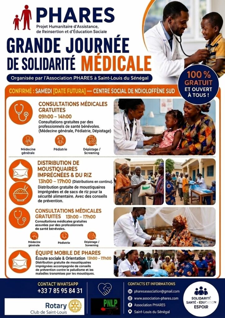 Mission Humanitaire & Santé au Sénégal – Juin 2026
2 jours de soins gratuits, de prévention et de solidarité à Saint-Louis
En juin 2026, l'association PHARES et ses bénévoles ont mené une importante mission humanitaire sur le terrain pour soutenir la santé et le bien-être des populations locales.
Grâce à une synergie exemplaire et à l'implication de nos équipes, nous avons pu offrir deux journées complètes de consultations médicales gratuites, accompagnées de distributions de matériel de prévention et de denrées alimentaires.
Les temps forts de la mission
Samedi 06 Juin 2026 à Ngalèle 2000
Déploiement de l'équipe médicale, consultations gratuites et premières distributions ciblées auprès des habitants du quartier.
Dimanche 07 Juin 2026 au Centre Social de Ndioloffène Sud
Poursuite des soins et accueil des familles pour la seconde journée de mobilisation.
Nos sincères remerciements à nos partenaires
La réussite de ces deux journées repose sur la force du collectif. L'association PHARES tient à exprimer sa profonde gratitude à :
Le PNLP (Programme National de Lutte contre le Paludisme)
Pour le don et la mise à disposition des moustiquaires imprégnées, un geste essentiel pour la prévention de la santé des familles.
Le Rotary Club de Saint-Louis
Pour leur généreux don de riz, apportant un soutien alimentaire précieux aux communautés locales.
Nos bénévoles engagés
Pour leur énergie, leur bienveillance et leur présence constante sur le terrain tout au long du séjour.